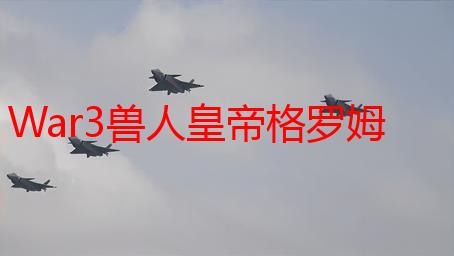 War3兽人皇帝格罗姆·地狱咆哮：技能、策略及背景故事深度解析